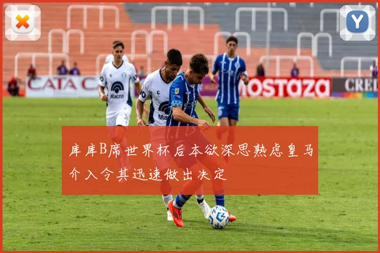 库库B席世界杯后本欲深思熟虑皇马介入令其迅速做出决定