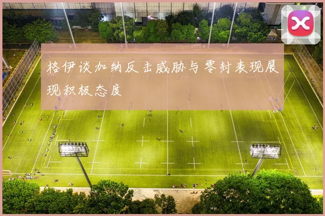 格伊谈加纳反击威胁与零封表现展现积极态度