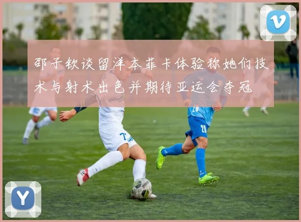 邵子钦谈留洋本菲卡体验称她们技术与射术出色并期待亚运会夺冠