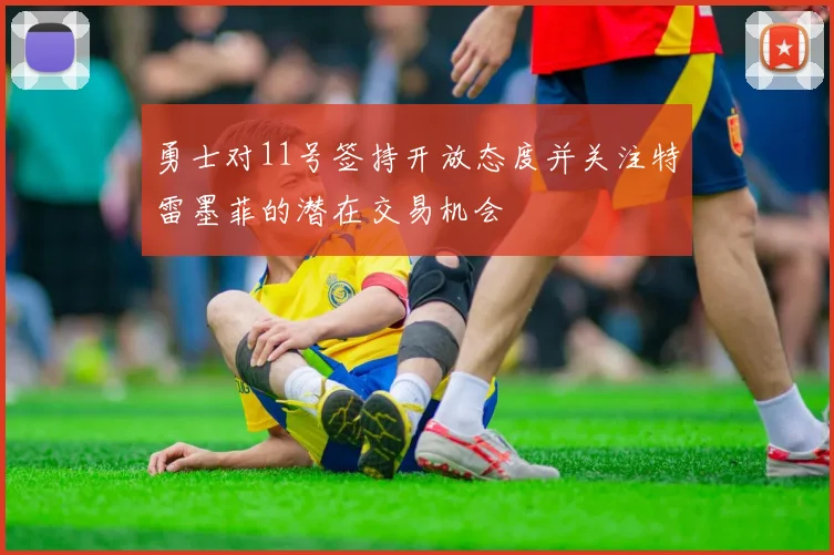 勇士对11号签持开放态度并关注特雷墨菲的潜在交易机会