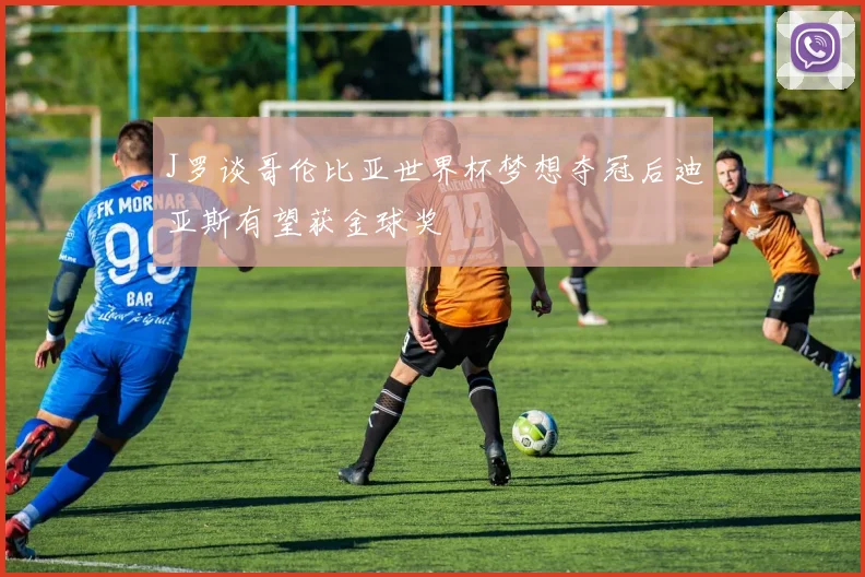 J罗谈哥伦比亚世界杯梦想夺冠后迪亚斯有望获金球奖