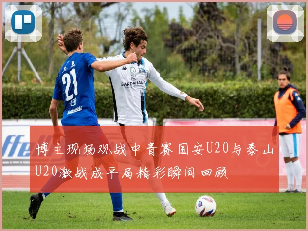 博主现场观战中青赛国安U20与泰山U20激战成平局精彩瞬间回顾
