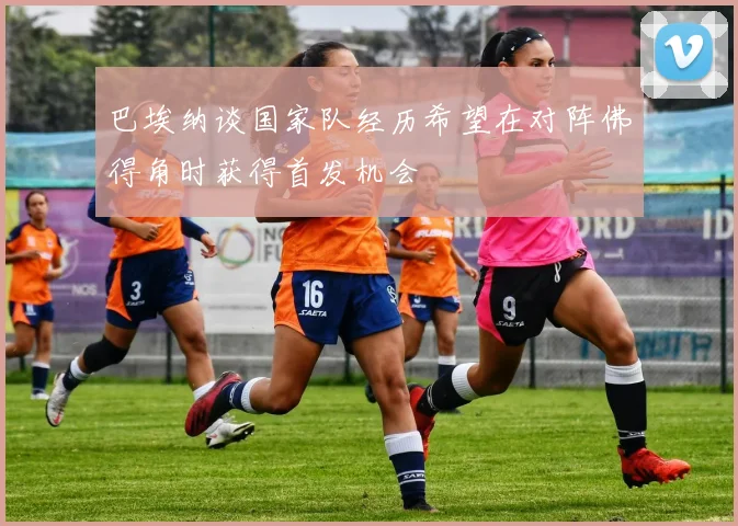 巴埃纳谈国家队经历希望在对阵佛得角时获得首发机会