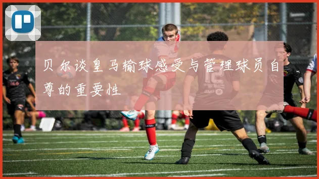 贝尔谈皇马输球感受与管理球员自尊的重要性