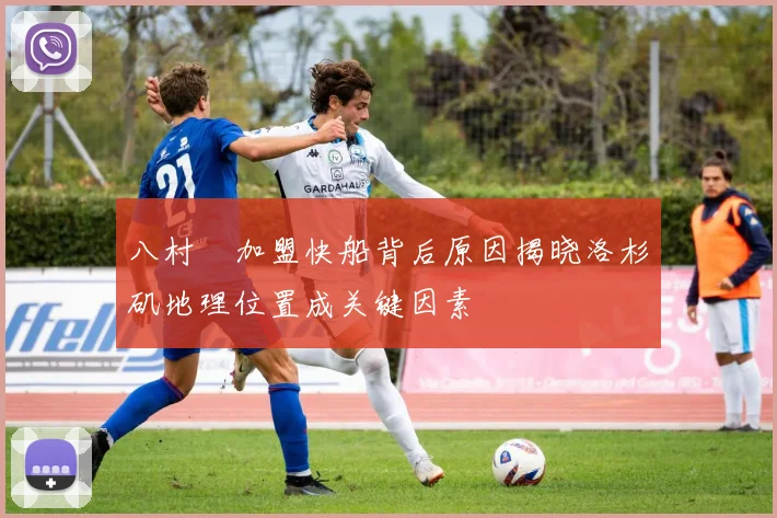 八村塁加盟快船背后原因揭晓洛杉矶地理位置成关键因素