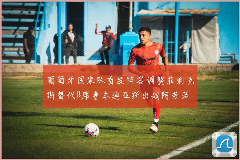 葡萄牙国家队首发阵容调整菲利克斯替代B席鲁本迪亚斯出战阿劳若