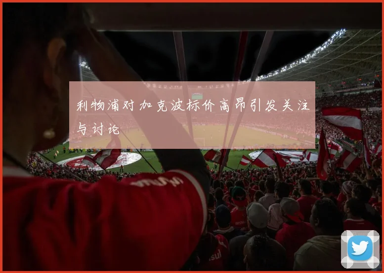 利物浦对加克波标价高昂引发关注与讨论