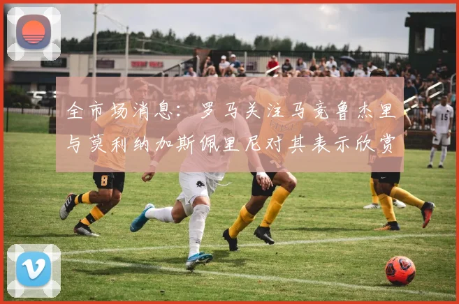 全市场消息：罗马关注马竞鲁杰里与莫利纳加斯佩里尼对其表示欣赏