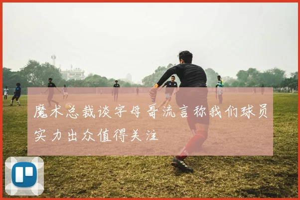 魔术总裁谈字母哥流言称我们球员实力出众值得关注